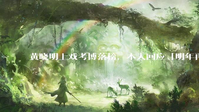 黄晓明上戏考博落榜，本人回应「明年再战」，怎样看明星对高学历的追求？上戏博士有多难考？